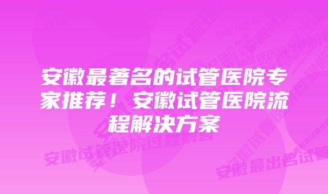 安徽最著名的试管医院专家推荐！安徽试管医院流程解决方案