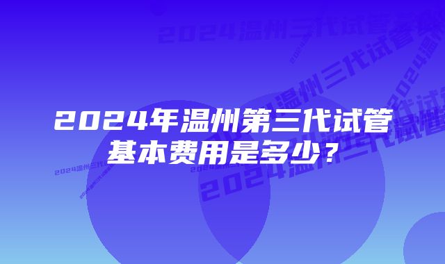 2024年温州第三代试管基本费用是多少？