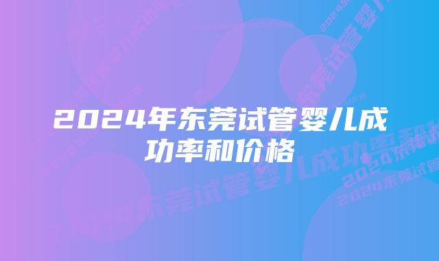 2024年东莞试管婴儿成功率和价格