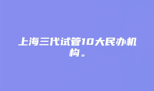 上海三代试管10大民办机构。