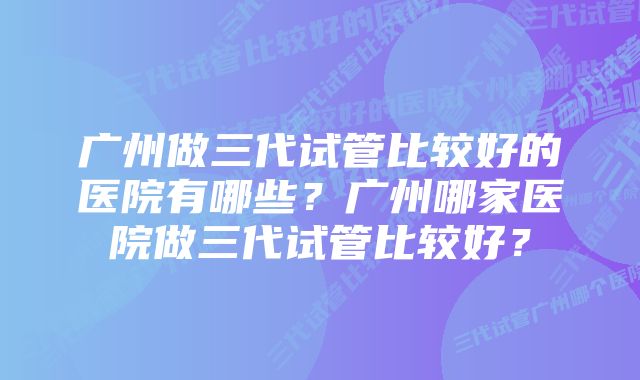 广州做三代试管比较好的医院有哪些？广州哪家医院做三代试管比较好？