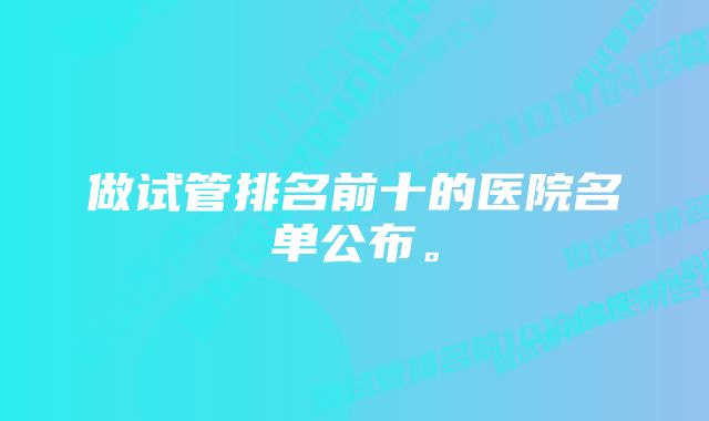 做试管排名前十的医院名单公布。