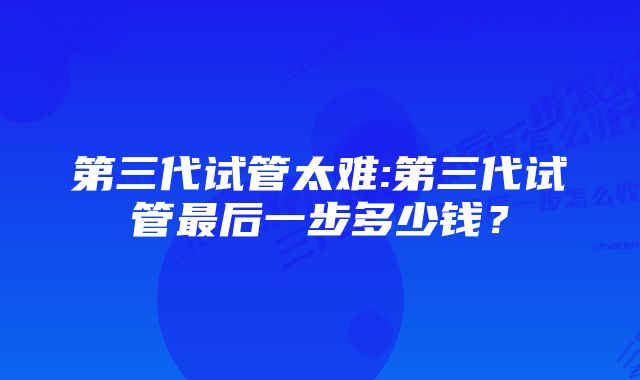 第三代试管太难:第三代试管最后一步多少钱？