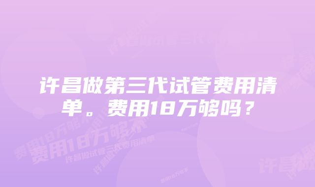 许昌做第三代试管费用清单。费用18万够吗？