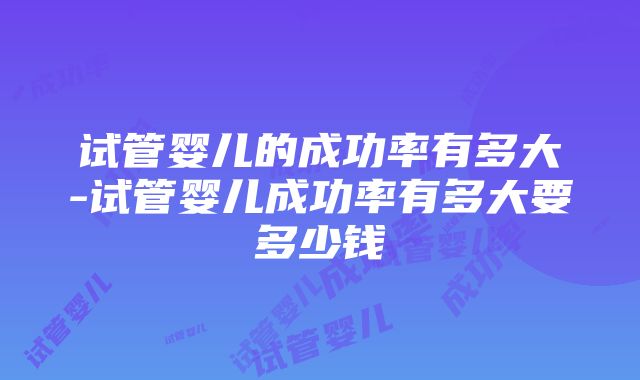 试管婴儿的成功率有多大-试管婴儿成功率有多大要多少钱