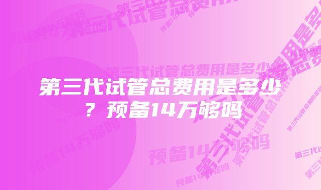 第三代试管总费用是多少？预备14万够吗