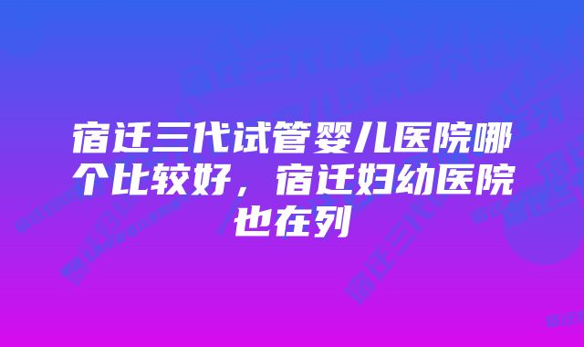 宿迁三代试管婴儿医院哪个比较好，宿迁妇幼医院也在列