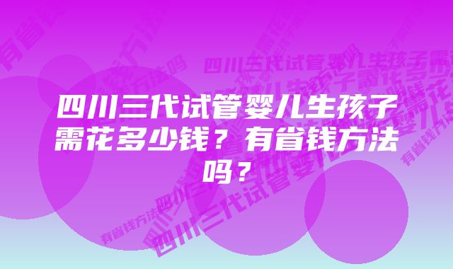 四川三代试管婴儿生孩子需花多少钱？有省钱方法吗？