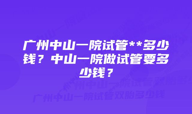 广州中山一院试管**多少钱？中山一院做试管要多少钱？