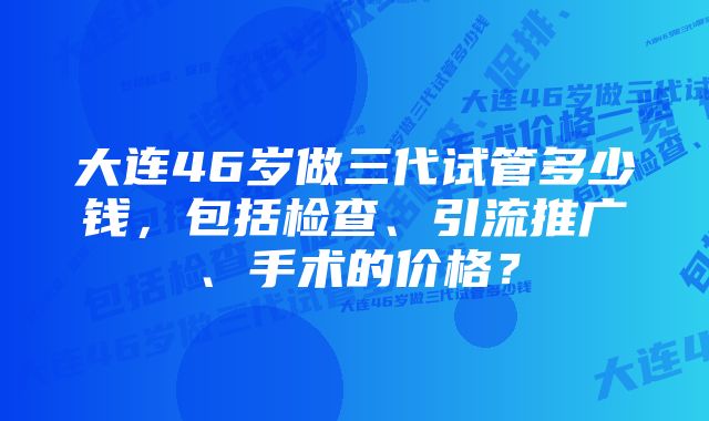 大连46岁做三代试管多少钱，包括检查、引流推广、手术的价格？