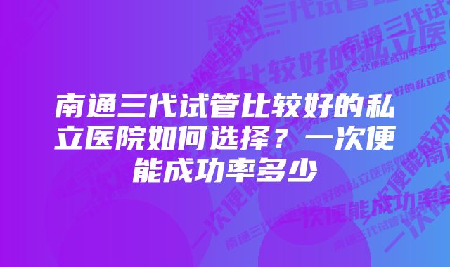 南通三代试管比较好的私立医院如何选择？一次便能成功率多少