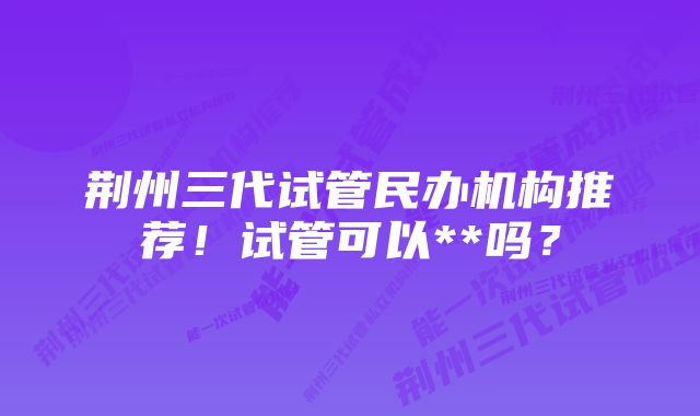 荆州三代试管民办机构推荐！试管可以**吗？