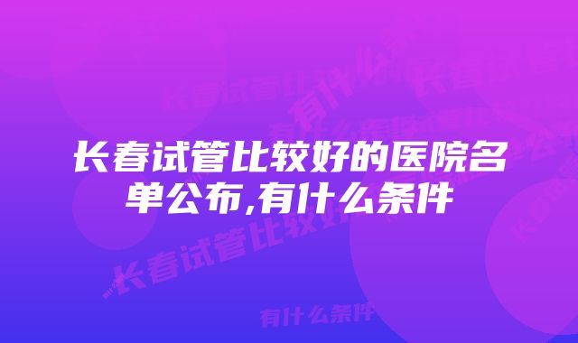 长春试管比较好的医院名单公布,有什么条件