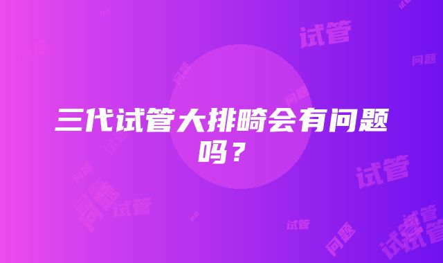 三代试管大排畸会有问题吗？