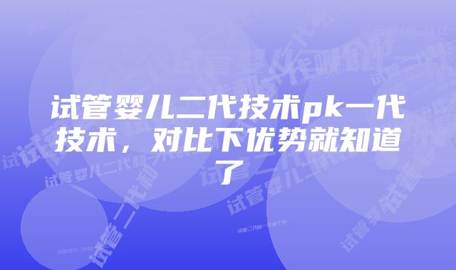 试管婴儿二代技术pk一代技术，对比下优势就知道了