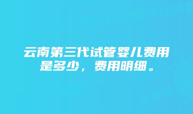 云南第三代试管婴儿费用是多少，费用明细。