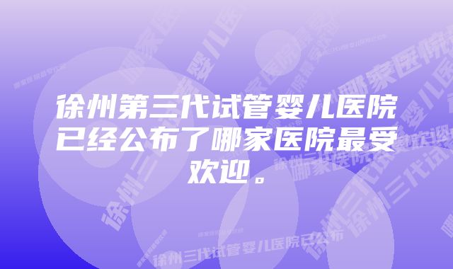 徐州第三代试管婴儿医院已经公布了哪家医院最受欢迎。