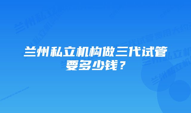 兰州私立机构做三代试管要多少钱？