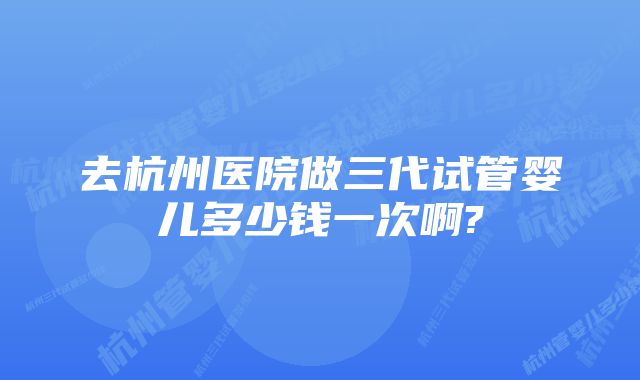 去杭州医院做三代试管婴儿多少钱一次啊?