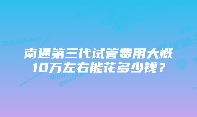 南通第三代试管费用大概10万左右能花多少钱？