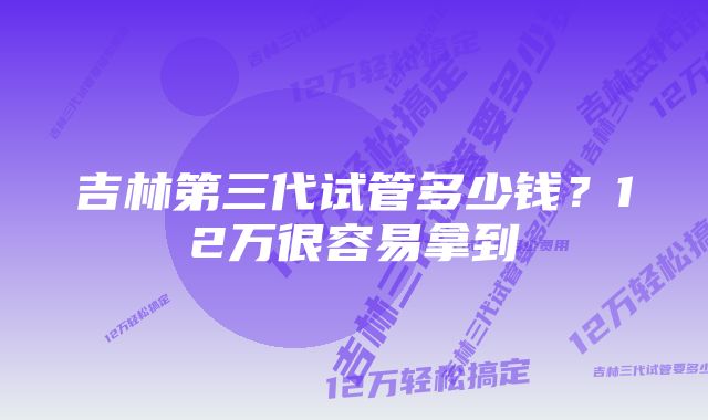 吉林第三代试管多少钱？12万很容易拿到