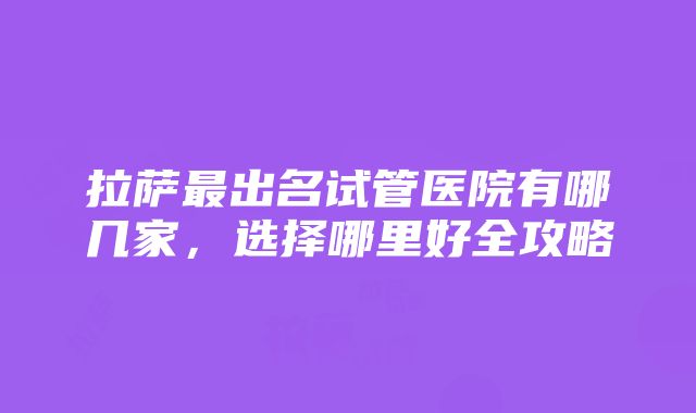 拉萨最出名试管医院有哪几家，选择哪里好全攻略