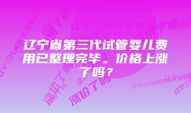 辽宁省第三代试管婴儿费用已整理完毕。价格上涨了吗？