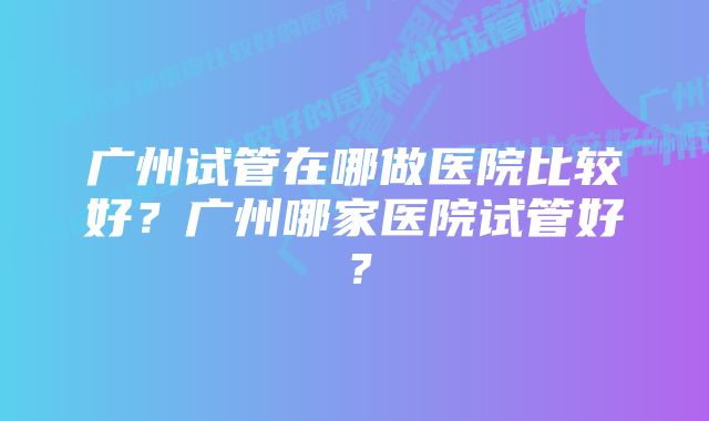 广州试管在哪做医院比较好？广州哪家医院试管好？