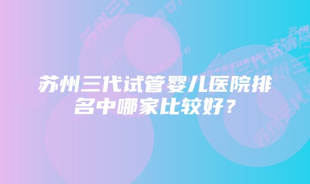 苏州三代试管婴儿医院排名中哪家比较好？