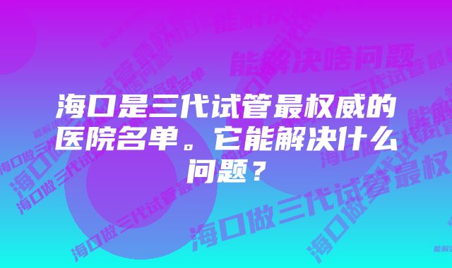 海口是三代试管最权威的医院名单。它能解决什么问题？