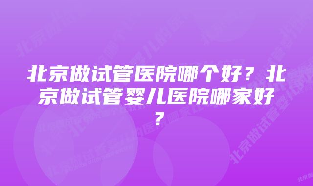 北京做试管医院哪个好？北京做试管婴儿医院哪家好？