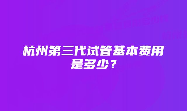 杭州第三代试管基本费用是多少？