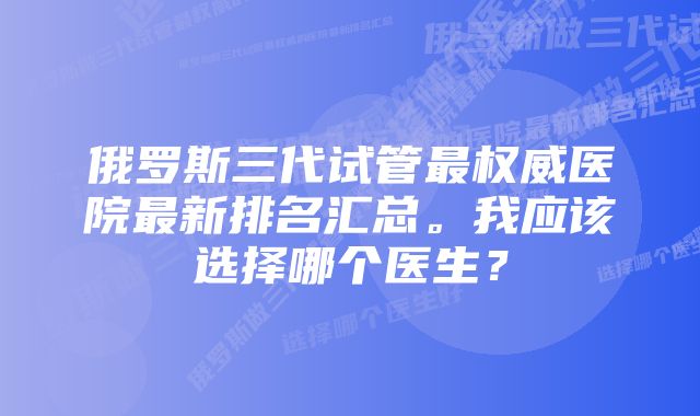 俄罗斯三代试管最权威医院最新排名汇总。我应该选择哪个医生？