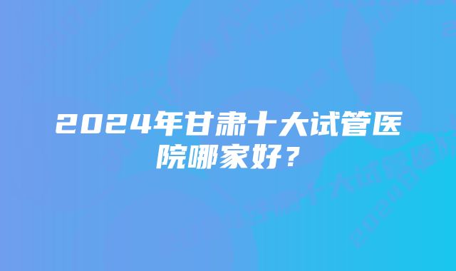 2024年甘肃十大试管医院哪家好？