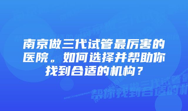 南京做三代试管最厉害的医院。如何选择并帮助你找到合适的机构？