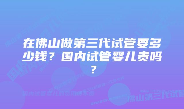 在佛山做第三代试管要多少钱？国内试管婴儿贵吗？