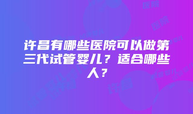 许昌有哪些医院可以做第三代试管婴儿？适合哪些人？