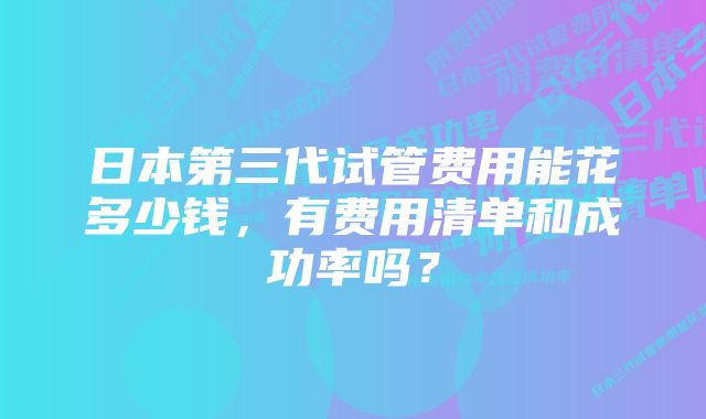 日本第三代试管费用能花多少钱，有费用清单和成功率吗？