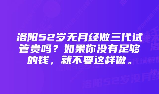 洛阳52岁无月经做三代试管贵吗？如果你没有足够的钱，就不要这样做。