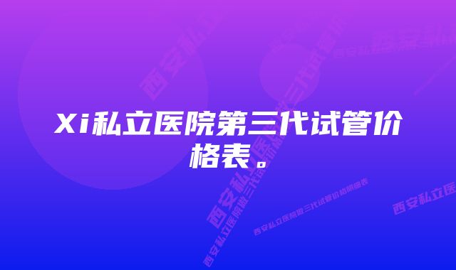 Xi私立医院第三代试管价格表。