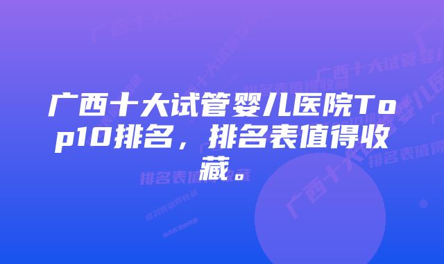 广西十大试管婴儿医院Top10排名，排名表值得收藏。