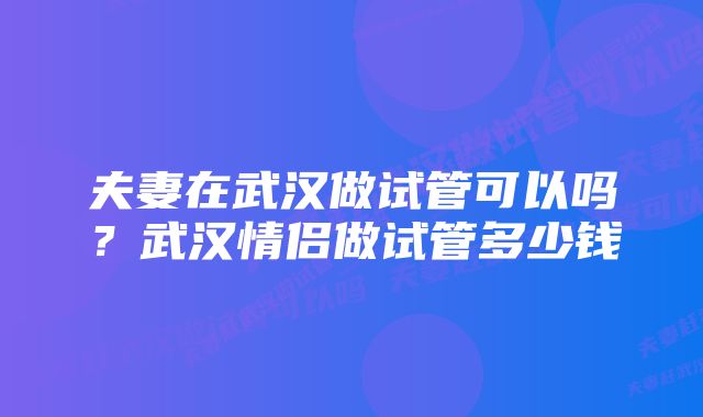 夫妻在武汉做试管可以吗？武汉情侣做试管多少钱