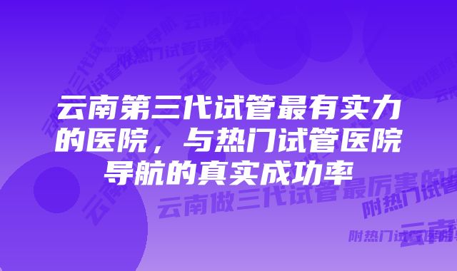 云南第三代试管最有实力的医院，与热门试管医院导航的真实成功率