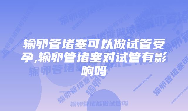 输卵管堵塞可以做试管受孕,输卵管堵塞对试管有影响吗