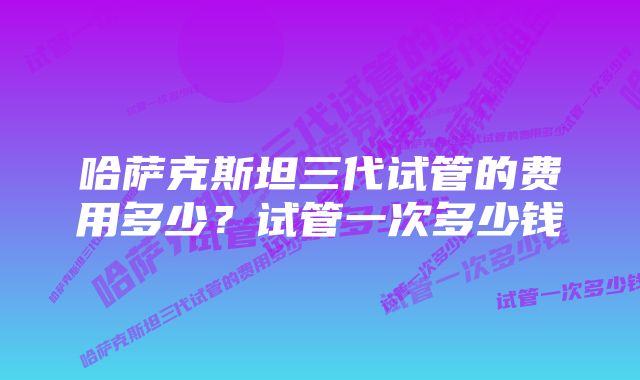 哈萨克斯坦三代试管的费用多少？试管一次多少钱