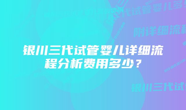 银川三代试管婴儿详细流程分析费用多少？