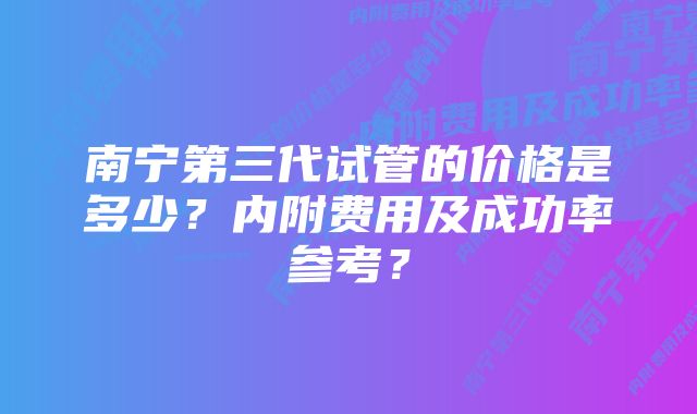 南宁第三代试管的价格是多少？内附费用及成功率参考？