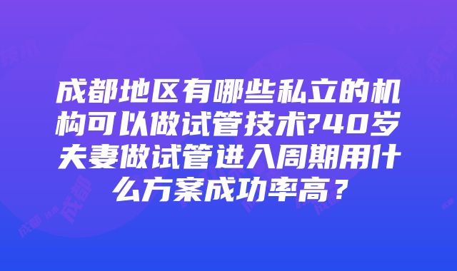 成都地区有哪些私立的机构可以做试管技术?40岁夫妻做试管进入周期用什么方案成功率高？