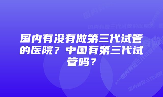 国内有没有做第三代试管的医院？中国有第三代试管吗？