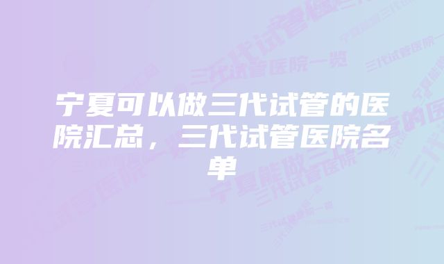 宁夏可以做三代试管的医院汇总，三代试管医院名单